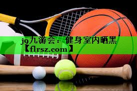 j9九游会:健身室内晒黑