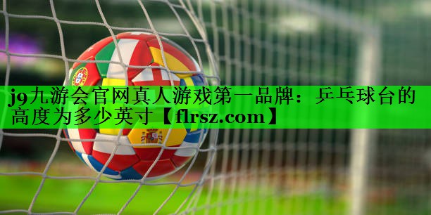 j9九游会官网真人游戏第一品牌:乒乓球台的高度为多少英寸