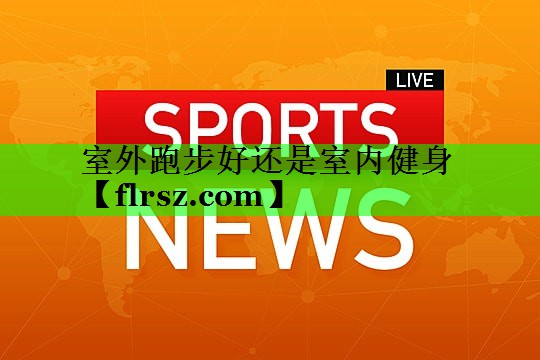 室外跑步好还是室内健身